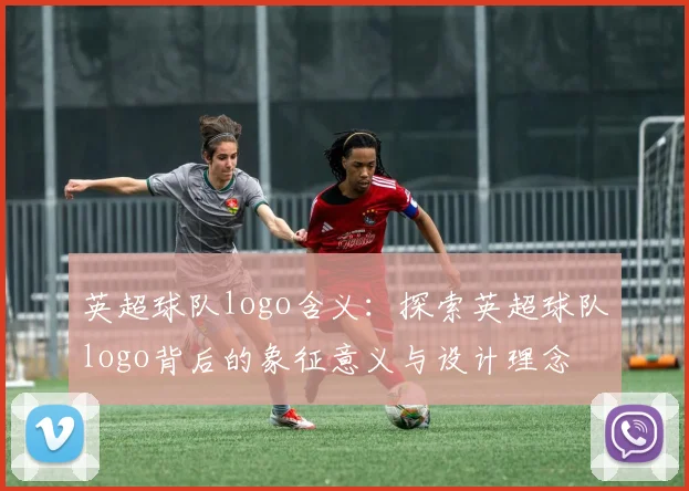 英超球队logo含义:探索英超球队logo背后的象征意义与设计理念