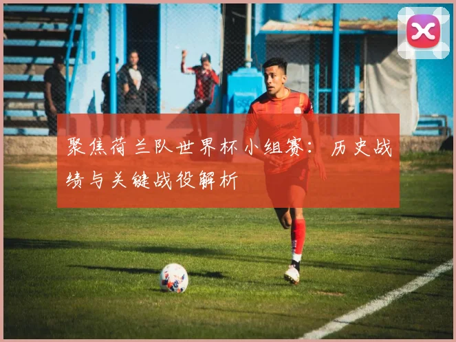 聚焦荷兰队世界杯小组赛：历史战绩与关键战役解析