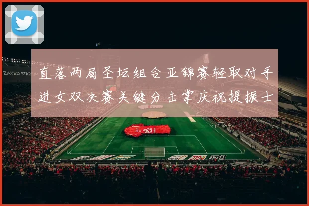 直落两局圣坛组合亚锦赛轻取对手进女双决赛关键分击掌庆祝提振士气